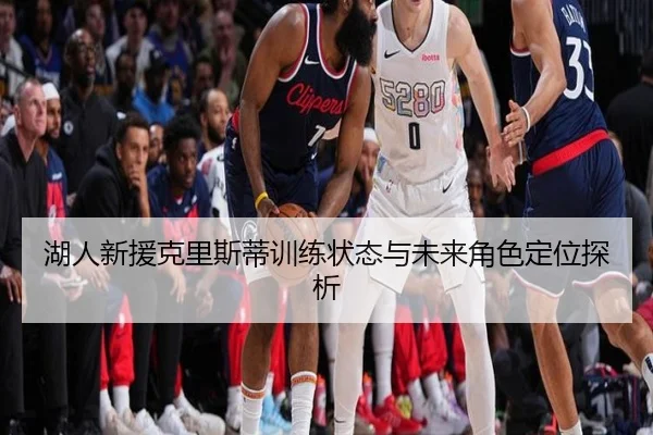 湖人新援克里斯蒂训练状态与未来角色定位探析